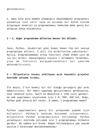 göreceksiniz.
C, daha önce asla mümkün olmadığını düşündüğünüz programları
yazmanıza izin verir veya en azından bir bütün olarak
bilgisayar mimarisi ve programlaması hakkında daha geniş bir
anlayışa sahip olacaksınız.
2 – C, diğer programlama dillerine benzer bir dilidir.
Java, Python, JavaScript gibi hemen hemen tüm üst seviye
programlama dilleri, C dili ile birbirlerine yakınlardır.
Ayrıca, programlamadaki ortak fikirleri ifade etmek için de
iyi bir dildir. Konuştuğunuz kişinin C bilmemesi farketmez,
yine de fikrinizi anlayabilecekleri bir şekilde
aktarabilirsiniz.
3 – Milyonlarca insanı etkileyen açık kaynaklı projeler
üzerinde çalışma fırsatı.
İlk başta, C’nin önemli bir dil olduğu gerçeğini göz ardı
edebilirsiniz. Bir mobil uygulama geliştirmeniz gerekiyorsa,
Java (Android için), Swift ve Objective C (iOS için) gerekir.
Ve web uygulaması oluşturmak için C #, PHP, ASP.net, Ruby,
Python gibi onlarca dil vardır. O zaman, C programlama neden?
Python uygulamaları geniş bir yelpazede yapmak için
kullanılır. Python’a katkıda bulunmak istiyorsanız,
milyonlarca Python programcısının kullandığı Python
yorumlayıcı üzerinde çalışmak için C programlamayı bilmeniz
gerekir. Bu sadece bir örnek. Bugün kullandığınız çok sayıda
yazılım C tarafından desteklenmektedir
 