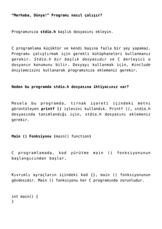 “Merhaba, Dünya!” Programı nasıl çalışır?
Programınıza stdio.h başlık dosyasını ekleyin.
C programlama küçüktür ve kendi başına fazla bir şey yapamaz.
Programı çalıştırmak için gerekli kütüphaneleri kullanmanız
gerekir. Stdio.h bir başlık dosyasıdır ve C derleyici o
dosyanın konumunu bilir. Dosyayı kullanmak için, #include
önişlemcisini kullanarak programınıza eklemeniz gerekir.
Neden bu programda stdio.h dosyasına ihtiyacınız var?
Mesela bu programda, tırnak işareti içindeki metni
görüntüleyen printf () işlevini kullandık. Printf (), stdio.h
dosyasında tanımlandığı için, stdio.h dosyasını eklemeniz
gerekir.
Main () Fonksiyonu (main() function)
C programlamada, kod yürütme main () fonksiyonunun
başlangıcından başlar.
Kıvrımlı ayraçların içindeki kod {}, main () fonksiyonunun
gövdesidir. Main () fonksiyonu her C programında zorunludur.
int main() {
}
 