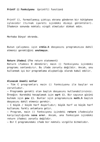 Printf () Fonksiyonu (printf() function)
Printf (), formatlanmış çıktıyı ekrana gönderen bir kütüphane
işlevidir (tırnak işareti içindeki dizeyi görüntüler).
İfadenin sonunda noktalı virgül olmalıdır dikkat edin.
Merhaba Dünya! ekranda.
Bunun çalışması için stdio.h dosyasını programınıza dahil
etmeniz gerektiğini unutmayın.
Return ifadesi (The return statement)
Return ifadesi 0 döndürür; main () fonksiyonu içindeki
programı sonlandırır. Bu ifade zorunlu değildir. Ancak, onu
kullanmak iyi bir programlama alışkanlığı olarak kabul edilir.
Alınacak önemli notlar
– Tüm C programları main () fonksiyonu ile başlar ve
zorunludur.
– Programda gerekli olan başlık dosyasını kullanabilirsiniz.
Örneğin: Karekökü hesaplamak için sqrt (). Bir sayının gücünü
bulmak için pow (). Bunlar için programınıza math.h başlık
dosyasını dahil etmeniz gerekir.
– C büyük / küçük harf duyarlıdır; büyük harf ve küçük harf
kullanımı farklı anlamlara gelir.
– Program, main () fonksiyonu içindeki return ifadesiyle
karşılaştığında sona erer. Ancak, ana fonksiyon içindeki
return ifadesi zorunlu değildir.
– Bir C programındaki ifade bir noktalı virgülle bitmelidir.
 