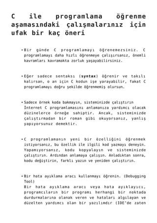 C ile programlama öğrenme
aşamasındaki çalışmalarınız için
ufak bir kaç öneri
Bir günde C programlamayı öğrenemezsiniz. C
programlamayı daha hızlı öğrenmeye çalışırsanız, önemli
kavramları kavramakta zorluk yaşayabilirsiniz.
Eğer sadece sentaksı (syntax) öğrenir ve takılı
kalırsan, o an için C kodun işe yarayabilir, fakat C
programlamayı doğru şekilde öğrenmemiş olursun.
Sadece örnek koda bakmayın, sisteminizde çalıştırın
İnternet C programlamasını anlamanıza yardımcı olacak
düzinelerce örneğe sahiptir. Ancak, sisteminizde
çalıştırmadan bir roman gibi okuyorsanız, yanlış
yapıyorsunuz demektir.
C programlamanın yeni bir özelliğini öğrenmek
istiyorsanız, bu özellik ile ilgili kod yazmayı deneyin.
Yapamıyorsanız, kodu kopyalayın ve sisteminizde
çalıştırın. Ardından anlamaya çalışın. Anladıktan sonra,
kodu değiştirin, farklı yazın ve yeniden çalıştırın.
Bir hata ayıklama aracı kullanmayı öğrenin. (Debugging
Tool)
Bir hata ayıklama aracı veya hata ayıklayıcı,
programcıların bir programı herhangi bir noktada
durdurmalarına olanak veren ve hataları algılayan ve
düzelten yardımcı olan bir yazılımdır (IDE’de zaten
 