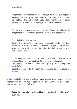 mevcuttur).
Programınızda hatalar varsa, hatayı bulmak için başınızı
kaşımak yerine, programı herhangi bir noktada durdurmak
ve hatayı tespit etmek için değişkenlerin değerini
bulmak için hata ayıklayıcıyı kullanabilirsiniz.
Bir hata ayıklayıcının nasıl kullanılacağını bilmek, her
programcının öğrenmesi gereken önemli bir beceridir.
C topluluklarına katılın.
Basit C programları yazmaya başladığınızda çevrimiçi
topluluklara ve forumlara katılın. Diğer programcılara
yardım edebilir veya takılı kaldığınızda yardım
isteyebilirsiniz.
C Programcıları için özel Google forumu – C
programlamaya yeni başlayanlar için bir mücevher.
Codechef – Pratik sorular, geniş bir programcı
topluluğu.
StackOverflow – En Popüler Programlama Soru & Cevap web
sitesi
Burada belirtilen programlama uygulamalarının bazıları tüm
programlama dillerinde geçerlidir, bazıları ise yalnızca C
programlama için geçerlidir.
Satır başına bir ifade kullanın. Aşağıdaki kodda yanlış
olan ne?
 