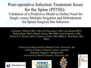 Post-operative Infection Treatment Score for the Spine (PITSS):   Validation of a Predictive Model to Define Need for Single versus Multiple Irrigation and Debridement for Spinal Surgical Site Infection Christian P. DiPaola, MD 1; Davor D. Saravanja 2, MD; Luca Boriani,MD 3; Michael Boyd, MD 4; Brian K. Kwon, MD, PhD 4; Scott Paquette 4, MD; Marcel F. S. Dvorak, MD 4; Charles G. Fisher, MD, MHSc 4,  John Street, MD, PhD 4 1University of Massachusetts Medical Center, Worcester, MA 2 Sydney Children’s Hospital, Sydney, Australia 3 Ospedale Maggiore  , Bologna Italy 4University of British Columbia, Vancouver, BC  