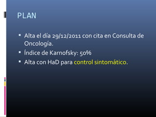 PLAN

 Alta el día 29/12/2011 con cita en Consulta de
  Oncología.
 Índice de Karnofsky: 50%
 Alta con HaD para control sintomático.
 