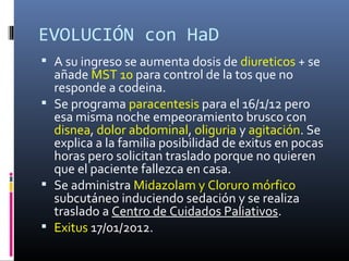EVOLUCIÓN con HaD
 A su ingreso se aumenta dosis de diureticos + se
  añade MST 10 para control de la tos que no
  responde a codeina.
 Se programa paracentesis para el 16/1/12 pero
  esa misma noche empeoramiento brusco con
  disnea, dolor abdominal, oliguria y agitación. Se
  explica a la familia posibilidad de exitus en pocas
  horas pero solicitan traslado porque no quieren
  que el paciente fallezca en casa.
 Se administra Midazolam y Cloruro mórfico
  subcutáneo induciendo sedación y se realiza
  traslado a Centro de Cuidados Paliativos.
 Exitus 17/01/2012.
 