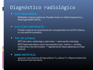 Diagnóstico radiológico
 ECO ABDOMINAL:
    Múltiples e hipoecogénicas. Pueden tener un ribete hipoecoico y
       heterogenidad interna.

 ECO CON CONTRASTE:
    Pueden mejorar la caracterización comparando con la ECO clásica,
       su uso está en aumento.

 TAC (en 3 fases):
    MTS de colon, estómago y páncreas  atenuación más baja.
    MTS hipervasculares como neuroendocrinos, mama, c. renales,
       melanoma y los de tiroides  rápidamente hipercaptantes en fase
       arterial.

 RMN HEPÁTICA:
      aparecen como lesiones de baja señal en T1 y alta en T2. Mejora la detección
       de lesiones hipervasculares.
 