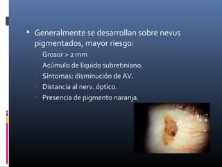  Generalmente se desarrollan sobre nevus
  pigmentados, mayor riesgo:
   Grosor > 2 mm
   Acúmulo de líquido subretiniano.
   Síntomas: disminución de AV.
   Distancia al nerv. óptico.
   Presencia de pigmento naranja.
 