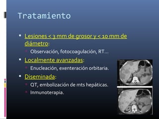 Tratamiento

 Lesiones < 3 mm de grosor y < 10 mm de
  diámetro:
   Observación, fotocoagulación, RT…
 Localmente avanzadas:
   Enucleación, exenteración orbitaria.
 Diseminada:
   QT, embolización de mts hepáticas.
   Inmunoterapia.
 