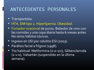 ANTECEDENTES PERSONALES
 Transportista.
 HTA. DM tipo 2. Hiperlipemia. Obesidad.
 Fumador ocasional de puros. Bebedor de vino con
  las comidas y una copa diaria hasta 6 meses antes.
  No otros hábitos tóxicos.
 Ingreso en UEI por celulitis ESI (2003).
 Parálisis facial a frígore (1998).
 Tto habitual: Metformina (0-0-1/2), Glibenclamida
  (1-1-0), Valsartán (suspendido en la última
  semana).
 