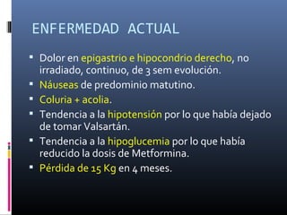 ENFERMEDAD ACTUAL
 Dolor en epigastrio e hipocondrio derecho, no
    irradiado, continuo, de 3 sem evolución.
   Náuseas de predominio matutino.
   Coluria + acolia.
   Tendencia a la hipotensión por lo que había dejado
    de tomar Valsartán.
   Tendencia a la hipoglucemia por lo que había
    reducido la dosis de Metformina.
   Pérdida de 15 Kg en 4 meses.
 