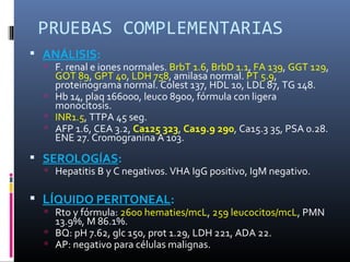 PRUEBAS COMPLEMENTARIAS
 ANÁLISIS:
   F. renal e iones normales. BrbT 1.6, BrbD 1.1, FA 139, GGT 129,
    GOT 89, GPT 40, LDH 758, amilasa normal. PT 5.9,
    proteinograma normal. Colest 137, HDL 10, LDL 87, TG 148.
   Hb 14, plaq 166000, leuco 8900, fórmula con ligera
    monocitosis.
   INR1.5, TTPA 45 seg.
   AFP 1.6, CEA 3.2, Ca125 323, Ca19.9 290, Ca15.3 35, PSA 0.28.
    ENE 27. Cromogranina A 103.
 SEROLOGÍAS:
   Hepatitis B y C negativos. VHA IgG positivo, IgM negativo.


 LÍQUIDO PERITONEAL:
   Rto y fórmula: 2600 hematies/mcL, 259 leucocitos/mcL, PMN
    13.9%, M 86.1%.
   BQ: pH 7.62, glc 150, prot 1.29, LDH 221, ADA 22.
   AP: negativo para células malignas.
 