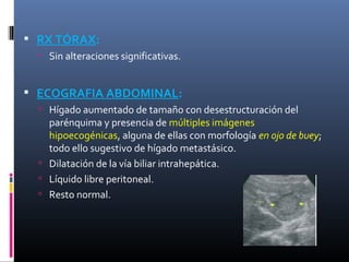  RX TÓRAX:
   Sin alteraciones significativas.


 ECOGRAFIA ABDOMINAL:
   Hígado aumentado de tamaño con desestructuración del
    parénquima y presencia de múltiples imágenes
    hipoecogénicas, alguna de ellas con morfología en ojo de buey;
    todo ello sugestivo de hígado metastásico.
   Dilatación de la vía biliar intrahepática.
   Líquido libre peritoneal.
   Resto normal.
 