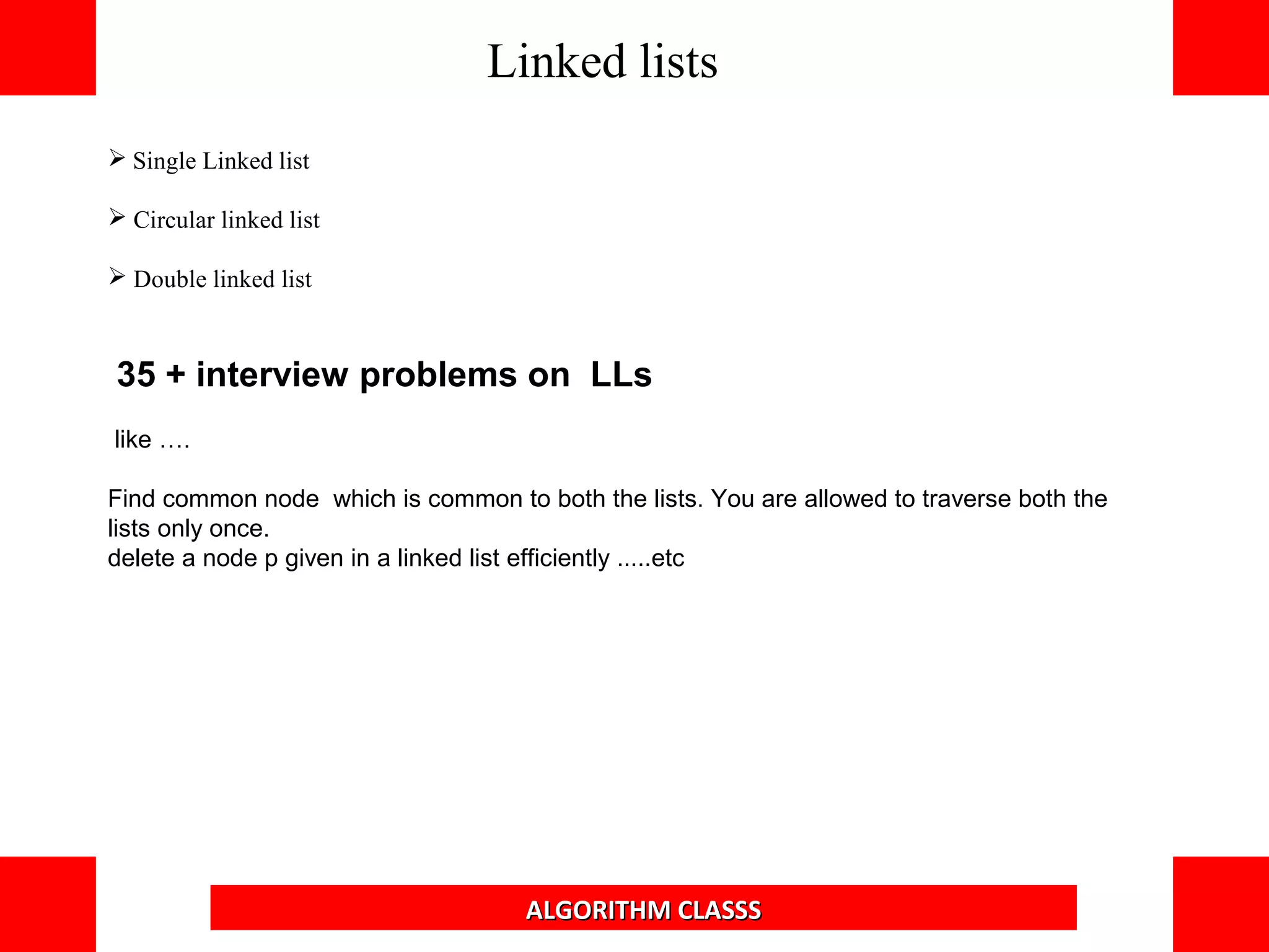 Single Linked list
 Circular linked list
 Double linked list
35 + interview problems on LLs
like ….
Find common node which is common to both the lists. You are allowed to traverse both the
lists only once.
delete a node p given in a linked list efficiently .....etc
Linked lists
ALGORITHM CLASSS
 