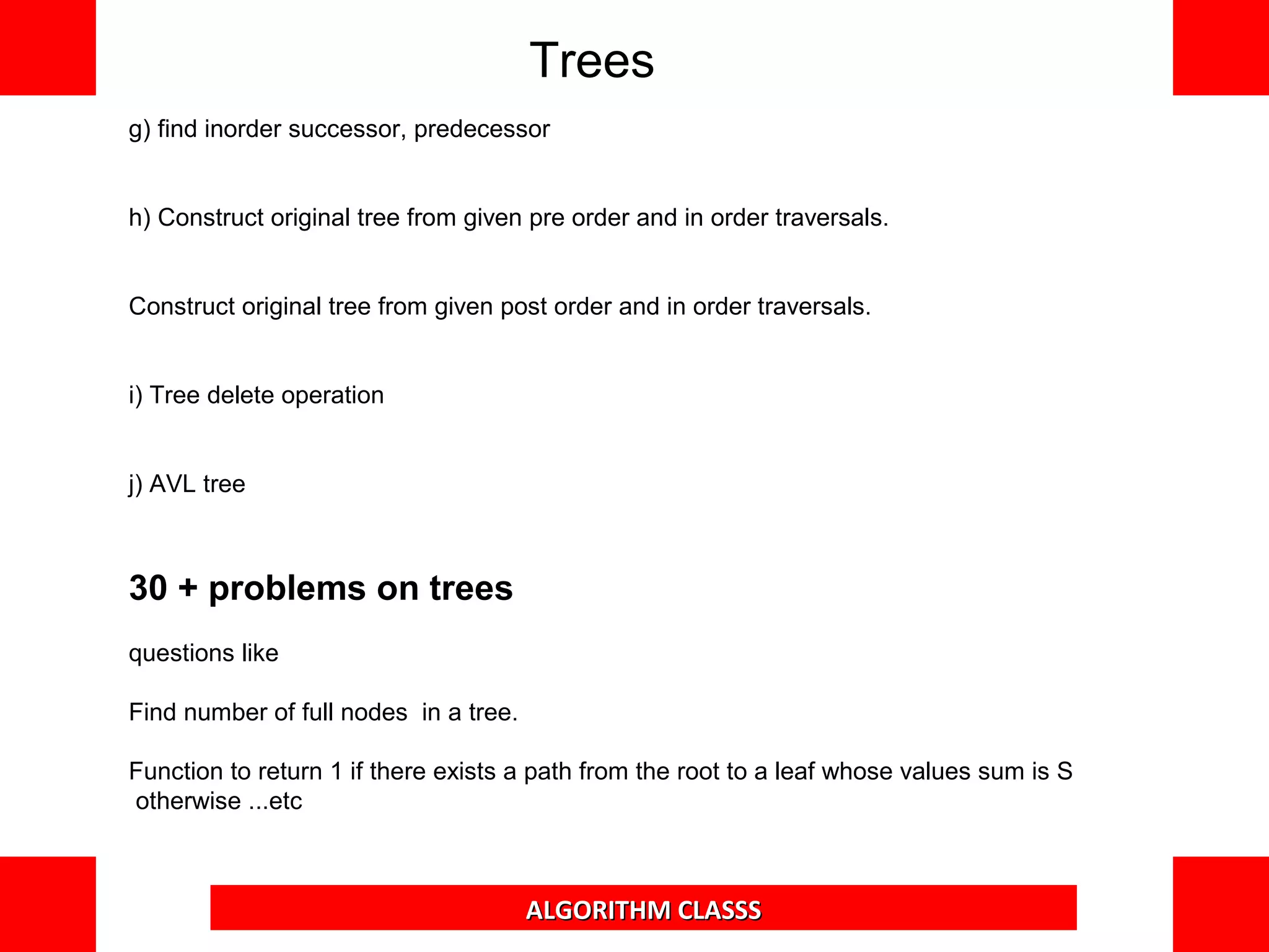 g) find inorder successor, predecessor
h) Construct original tree from given pre order and in order traversals.
Construct original tree from given post order and in order traversals.
i) Tree delete operation
j) AVL tree
30 + problems on trees
questions like
Find number of full nodes in a tree.
Function to return 1 if there exists a path from the root to a leaf whose values sum is
S otherwise ...etc
Trees
ALGORITHM CLASSS
 