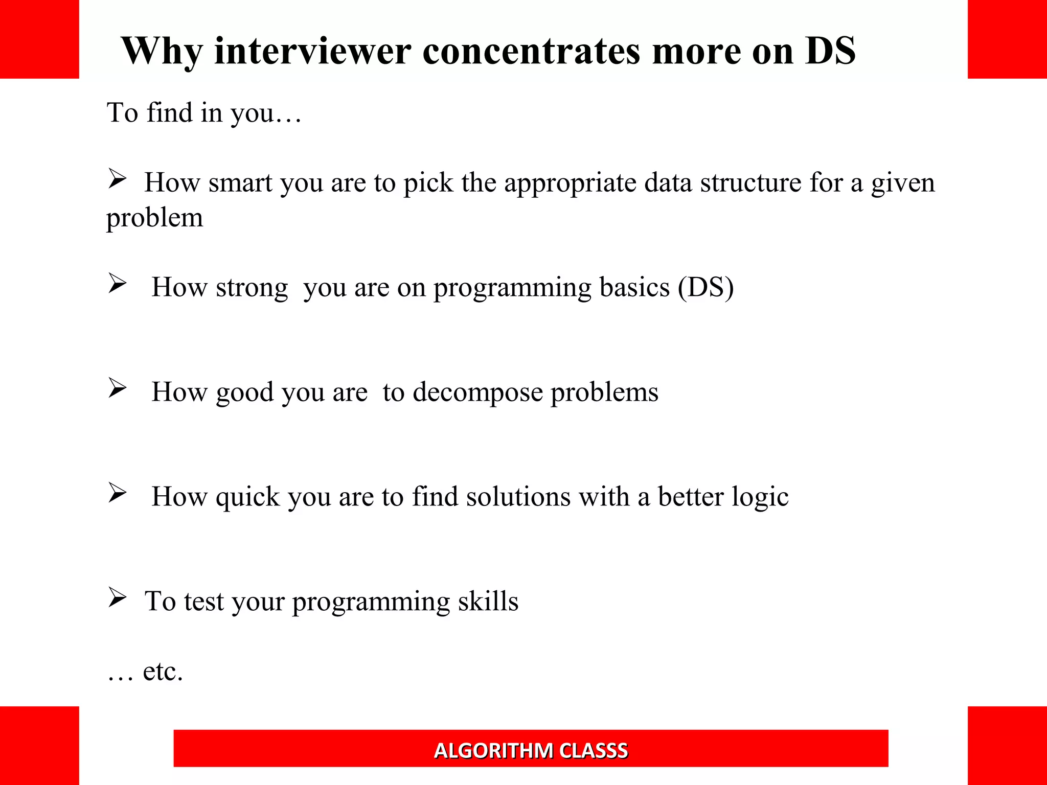 To find in you…
 How smart you are to pick the appropriate data structure for a given
problem
 How strong you are on programming basics (DS)
 How good you are to decompose problems
 How quick you are to find solutions with a better logic
 To test your programming skills
… etc.
Why interviewer concentrates more on DS
ALGORITHM CLASSS
 