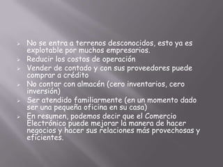    No se entra a terrenos desconocidos, esto ya es
    explotable por muchos empresarios.
   Reducir los costos de operación
   Vender de contado y con sus proveedores puede
    comprar a crédito
   No contar con almacén (cero inventarios, cero
    inversión)
   Ser atendido familiarmente (en un momento dado
    ser una pequeña oficina en su casa)
   En resumen, podemos decir que el Comercio
    Electrónico puede mejorar la manera de hacer
    negocios y hacer sus relaciones más provechosas y
    eficientes.
 