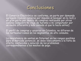 El Comercio Electrónico se conforma, en parte por demanda
agregada (nuevas compras por impulso al navegar en la red) y
en gran parte por desvío de compras realizadas por otros
canales (adquiero mi viaje de turismo o mi computador por
un medio diferente y más cómodo al que lo hacía antes).

El perfil de compras y usuarios en Colombia, no difieren de
los norteamericanos en los segmentos de alto consumo.

La inexistencia de ventas en Internet en los rangos posibles
para el mercado potencial, se debe básicamente a la falta de
oferta, contenidos y solución de los problemas
correspondientes a los medios de pago.
 