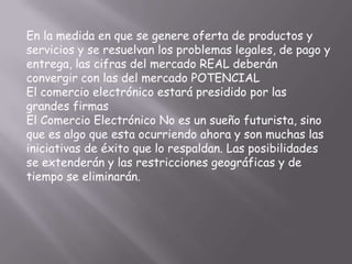 En la medida en que se genere oferta de productos y
servicios y se resuelvan los problemas legales, de pago y
entrega, las cifras del mercado REAL deberán
convergir con las del mercado POTENCIAL
El comercio electrónico estará presidido por las
grandes firmas
El Comercio Electrónico No es un sueño futurista, sino
que es algo que esta ocurriendo ahora y son muchas las
iniciativas de éxito que lo respaldan. Las posibilidades
se extenderán y las restricciones geográficas y de
tiempo se eliminarán.
 