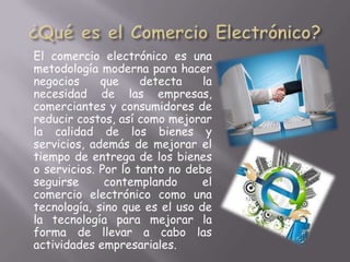 El comercio electrónico es una
metodología moderna para hacer
negocios     que     detecta    la
necesidad de las empresas,
comerciantes y consumidores de
reducir costos, así como mejorar
la calidad de los bienes y
servicios, además de mejorar el
tiempo de entrega de los bienes
o servicios. Por lo tanto no debe
seguirse      contemplando      el
comercio electrónico como una
tecnología, sino que es el uso de
la tecnología para mejorar la
forma de llevar a cabo las
actividades empresariales.
 