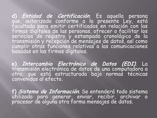 d) Entidad de Certificación. Es aquella persona
que, autorizada conforme a la presente Ley, está
facultada para emitir certificados en relación con las
firmas digitales de las personas, ofrecer o facilitar los
servicios de registro y estampado cronológico de la
transmisión y recepción de mensajes de datos, así como
cumplir otras funciones relativas a las comunicaciones
basadas en las firmas digitales.

e) Intercambio Electrónico de Datos (EDI). La
transmisión electrónica de datos de una computadora a
otra, que está estructurada bajo normas técnicas
convenidas al efecto.

f) Sistema de Información. Se entenderá todo sistema
utilizado para generar, enviar, recibir, archivar o
procesar de alguna otra forma mensajes de datos.
 