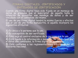 Cuando una firma digital haya sido fijada en un mensaje de
datos se presume que el suscriptor de aquella tenía la
intención de acreditar ese mensaje de datos y de ser
vinculado con el contenido del mismo.
El uso de una firma digital tendrá la misma fuerza y efectos
que el uso de una firma manuscrita, si aquélla incorpora los
siguientes atributos:

1) Es única a la persona que la usa.
2) Es susceptible de ser verificada.
3) Está bajo el control exclusivo de la persona que la usa.
4) Está ligada a la información o mensaje, de tal manera que
si éstos son cambiados, la firma digital es invalidada.
5) Está conforme a las reglamentaciones adoptadas por el
Gobierno Nacional.
 
