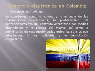 -  Problemática Jurídica:
En cuestiones como la validez y la eficacia de las
transacciones electrónicas, la problemática del
perfeccionamiento del contrato acreditado por medios
electrónicos y la prueba del mismo, así como la
delimitación de responsabilidades entre los sujetos que
intervienen, la ley aplicable y la jurisdicción
competente.
 
