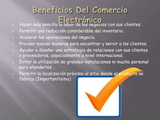    Hacer más sencilla la labor de los negocios con sus clientes.
   Permitir una reducción considerable del inventario.
   Acelerar las operaciones del negocio.
   Proveer nuevas maneras para encontrar y servir a los clientes.
   Ayudar a diseñar una estrategia de relaciones con sus clientes
    y proveedores, especialmente a nivel internacional.
   Evitar la utilización de grandes instalaciones ni mucho personal
    para atenderlos .
   Permitir la localización próxima al sitio donde el producto se
    fabrica (Importantísimo)
 