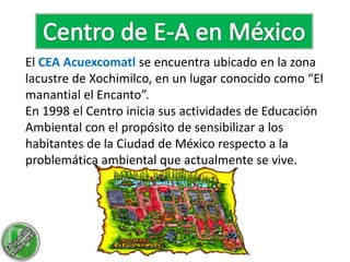 El CEA Acuexcomatl se encuentra ubicado en la zona
lacustre de Xochimilco, en un lugar conocido como “El
manantial el Encanto”.
En 1998 el Centro inicia sus actividades de Educación
Ambiental con el propósito de sensibilizar a los
habitantes de la Ciudad de México respecto a la
problemática ambiental que actualmente se vive.
 