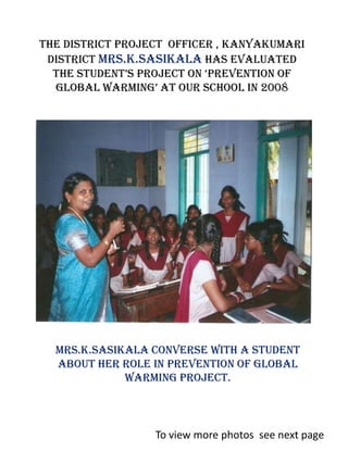 The District project officer , Kanyakumari
 District Mrs.K.Sasikala has evaluated
  the Student’S project on ‘prevention of
  global warming’ at our School in 2008




  Mrs.K.Sasikala converse with a student
  about her role in prevention of global
             warming project.



                  To view more photos see next page
 