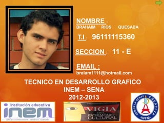 NOMBRE :
            BRAHAIM   RIOS   QUESADA

             T.I : 96111115360

            SECCION : 11 - E

            EMAIL :
            braiam1111@hotmail.com

TECNICO EN DESARROLLO GRAFICO
          INEM – SENA
            2012-2013
 