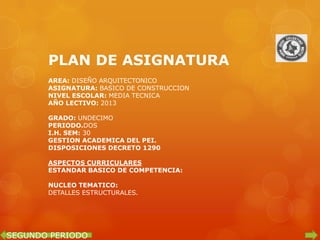 PLAN DE ASIGNATURA
       AREA: DISEÑO ARQUITECTONICO
       ASIGNATURA: BASICO DE CONSTRUCCION
       NIVEL ESCOLAR: MEDIA TECNICA
       AÑO LECTIVO: 2013

       GRADO: UNDECIMO
       PERIODO.DOS
       I.H. SEM: 30
       GESTION ACADEMICA DEL PEI.
       DISPOSICIONES DECRETO 1290

       ASPECTOS CURRICULARES
       ESTANDAR BASICO DE COMPETENCIA:

       NUCLEO TEMATICO:
       DETALLES ESTRUCTURALES.




SEGUNDO PERIODO
 