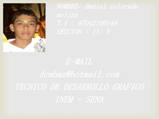 NOMBRE: Daniel colorado
         molina
         T.I : 97042100149
         SECCION : 11: E



            E-MAIL
     dcmbmx@hotmail.com
TECNICO DE DESARROLLO GRAFICO
         INEM - SENA
 