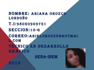 NOMBRE: ARIANA OROZCO
LONDOÑO
T.I:98050909751
SECCION:10-G
CORREO:ARIELORO258@HOTMAI
L.COM
TÉCNICO EN DESARROLLO
GRÁFICO
          Sena-inem
2013
 