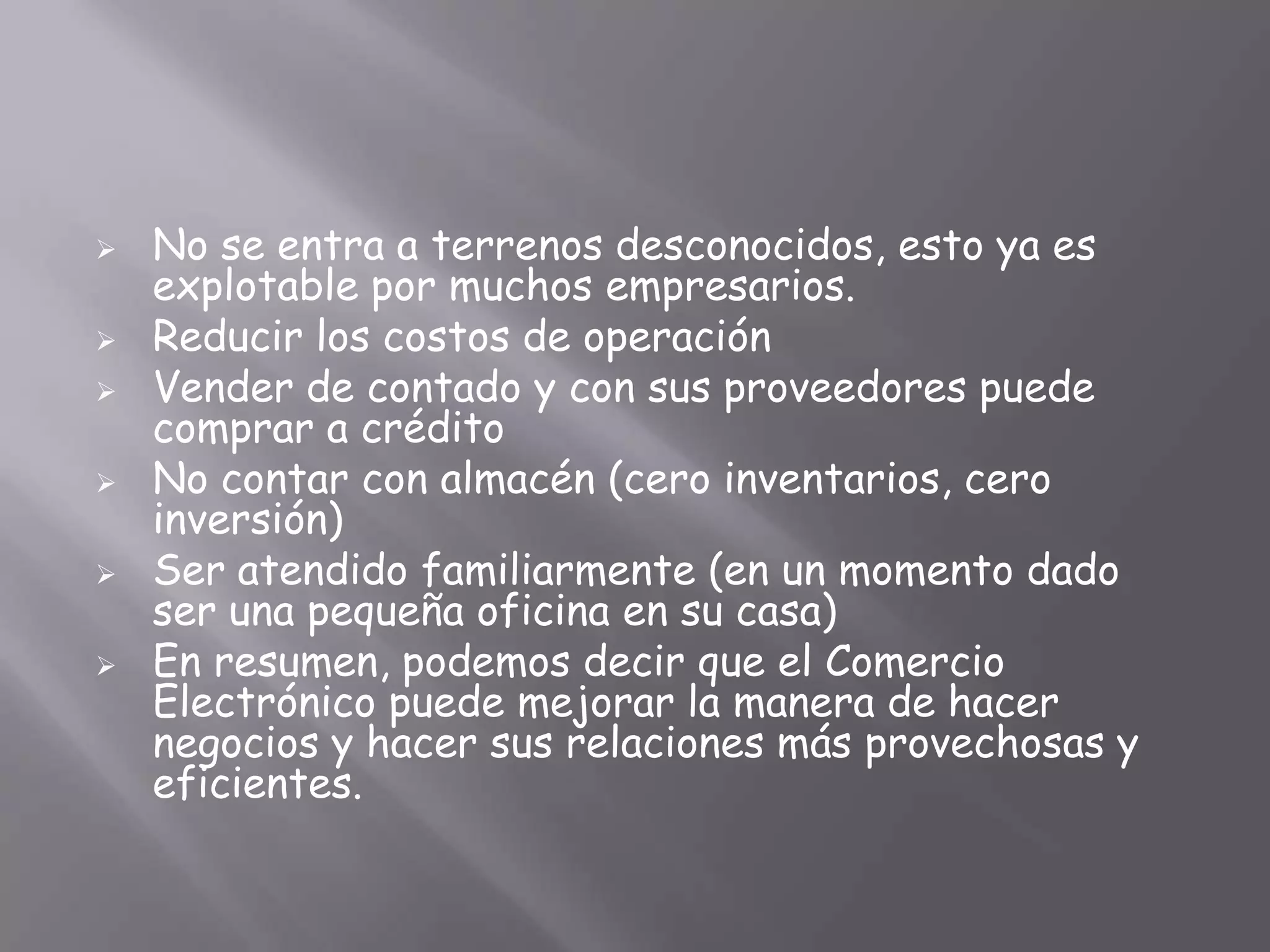    No se entra a terrenos desconocidos, esto ya es
    explotable por muchos empresarios.
   Reducir los costos de operación
   Vender de contado y con sus proveedores puede
    comprar a crédito
   No contar con almacén (cero inventarios, cero
    inversión)
   Ser atendido familiarmente (en un momento dado
    ser una pequeña oficina en su casa)
   En resumen, podemos decir que el Comercio
    Electrónico puede mejorar la manera de hacer
    negocios y hacer sus relaciones más provechosas y
    eficientes.
 