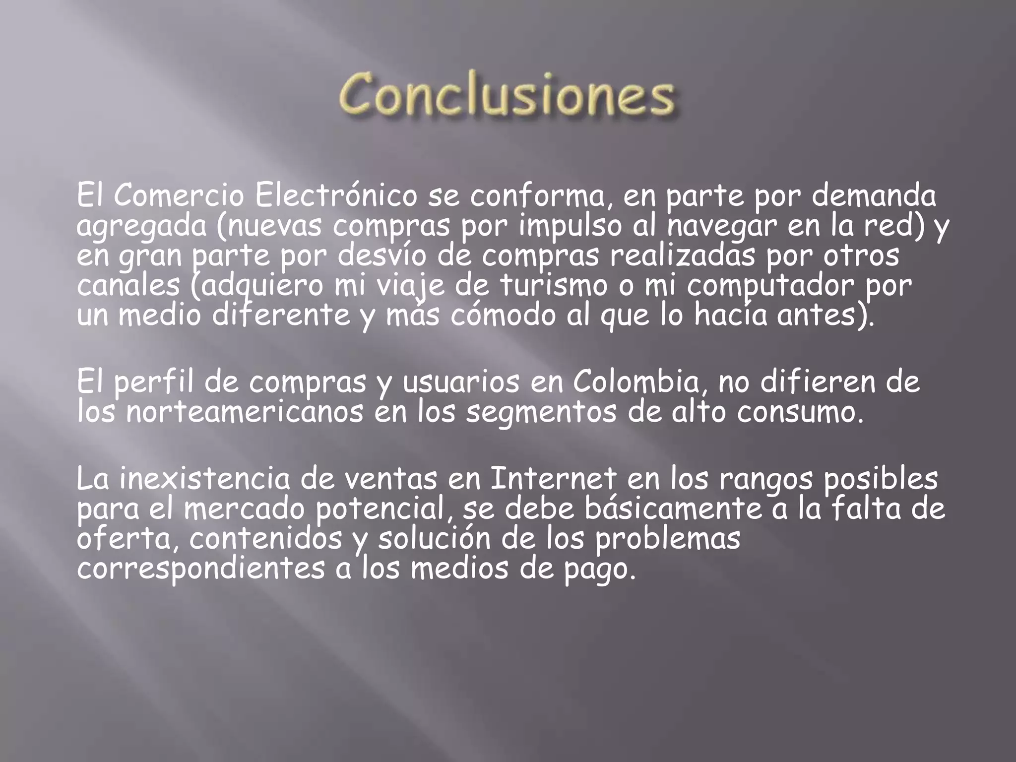 El Comercio Electrónico se conforma, en parte por demanda
agregada (nuevas compras por impulso al navegar en la red) y
en gran parte por desvío de compras realizadas por otros
canales (adquiero mi viaje de turismo o mi computador por
un medio diferente y más cómodo al que lo hacía antes).

El perfil de compras y usuarios en Colombia, no difieren de
los norteamericanos en los segmentos de alto consumo.

La inexistencia de ventas en Internet en los rangos posibles
para el mercado potencial, se debe básicamente a la falta de
oferta, contenidos y solución de los problemas
correspondientes a los medios de pago.
 