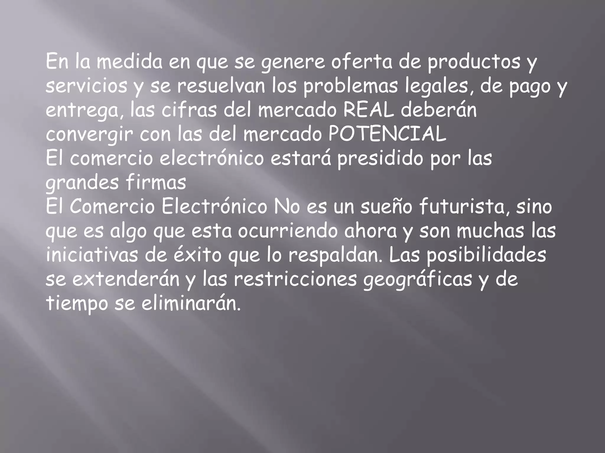 En la medida en que se genere oferta de productos y
servicios y se resuelvan los problemas legales, de pago y
entrega, las cifras del mercado REAL deberán
convergir con las del mercado POTENCIAL
El comercio electrónico estará presidido por las
grandes firmas
El Comercio Electrónico No es un sueño futurista, sino
que es algo que esta ocurriendo ahora y son muchas las
iniciativas de éxito que lo respaldan. Las posibilidades
se extenderán y las restricciones geográficas y de
tiempo se eliminarán.
 