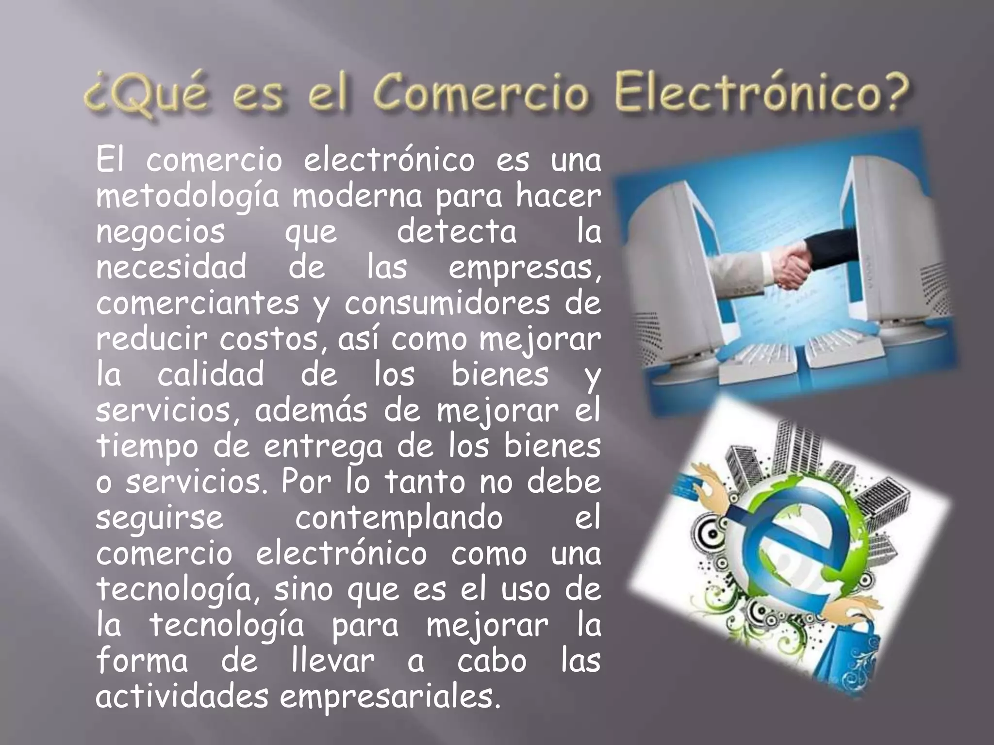 El comercio electrónico es una
metodología moderna para hacer
negocios     que     detecta    la
necesidad de las empresas,
comerciantes y consumidores de
reducir costos, así como mejorar
la calidad de los bienes y
servicios, además de mejorar el
tiempo de entrega de los bienes
o servicios. Por lo tanto no debe
seguirse      contemplando      el
comercio electrónico como una
tecnología, sino que es el uso de
la tecnología para mejorar la
forma de llevar a cabo las
actividades empresariales.
 