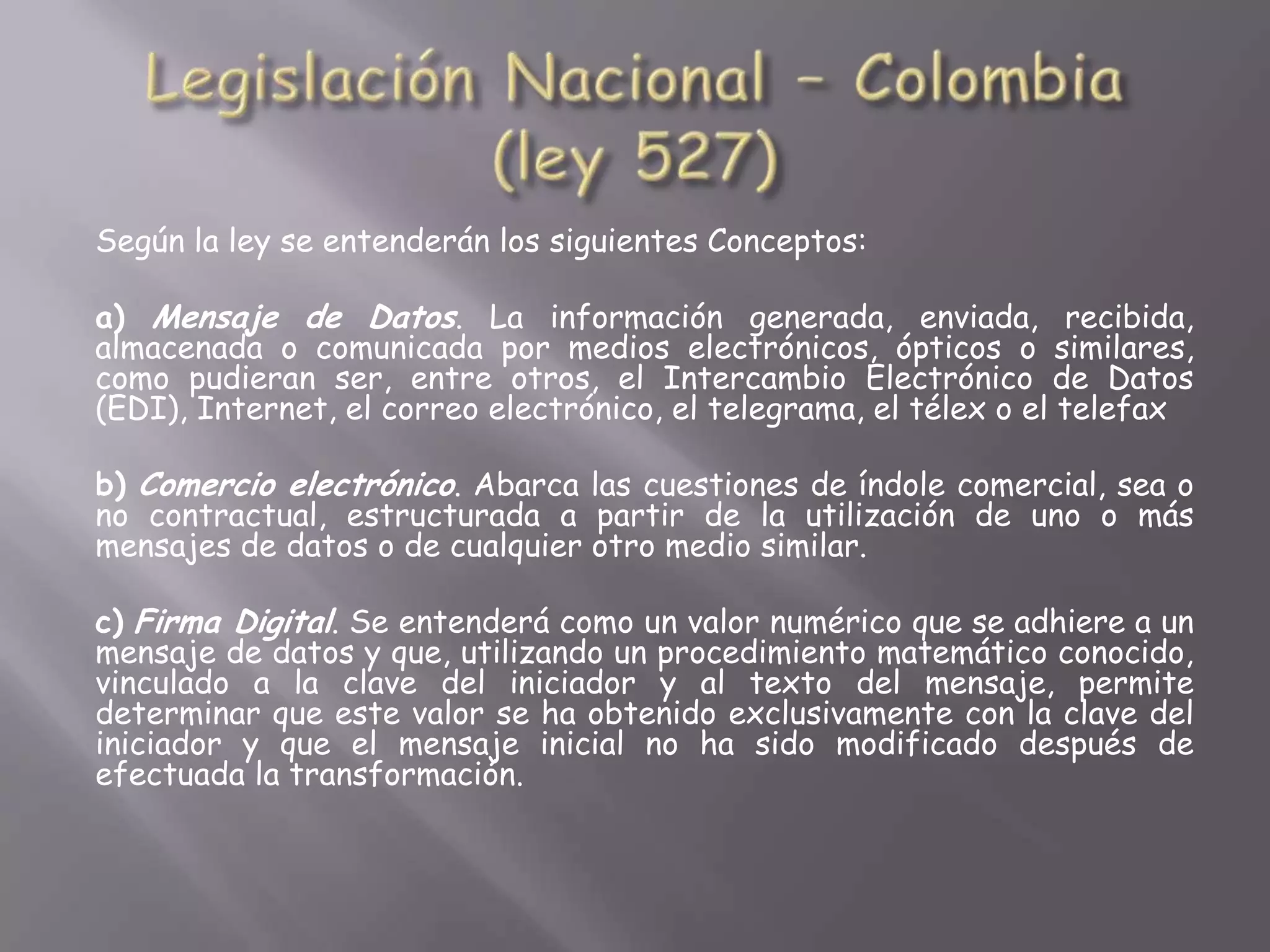 Según la ley se entenderán los siguientes Conceptos:

a) Mensaje de Datos. La información generada, enviada, recibida,
almacenada o comunicada por medios electrónicos, ópticos o similares,
como pudieran ser, entre otros, el Intercambio Electrónico de Datos
(EDI), Internet, el correo electrónico, el telegrama, el télex o el telefax

b) Comercio electrónico. Abarca las cuestiones de índole comercial, sea o
no contractual, estructurada a partir de la utilización de uno o más
mensajes de datos o de cualquier otro medio similar.

c) Firma Digital. Se entenderá como un valor numérico que se adhiere a un
mensaje de datos y que, utilizando un procedimiento matemático conocido,
vinculado a la clave del iniciador y al texto del mensaje, permite
determinar que este valor se ha obtenido exclusivamente con la clave del
iniciador y que el mensaje inicial no ha sido modificado después de
efectuada la transformación.
 