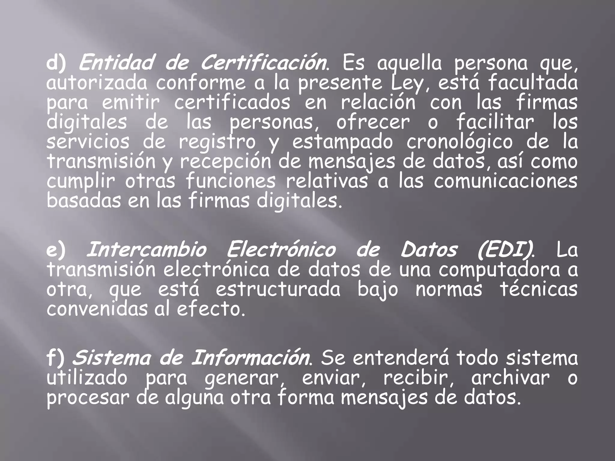 d) Entidad de Certificación. Es aquella persona que,
autorizada conforme a la presente Ley, está facultada
para emitir certificados en relación con las firmas
digitales de las personas, ofrecer o facilitar los
servicios de registro y estampado cronológico de la
transmisión y recepción de mensajes de datos, así como
cumplir otras funciones relativas a las comunicaciones
basadas en las firmas digitales.

e) Intercambio Electrónico de Datos (EDI). La
transmisión electrónica de datos de una computadora a
otra, que está estructurada bajo normas técnicas
convenidas al efecto.

f) Sistema de Información. Se entenderá todo sistema
utilizado para generar, enviar, recibir, archivar o
procesar de alguna otra forma mensajes de datos.
 