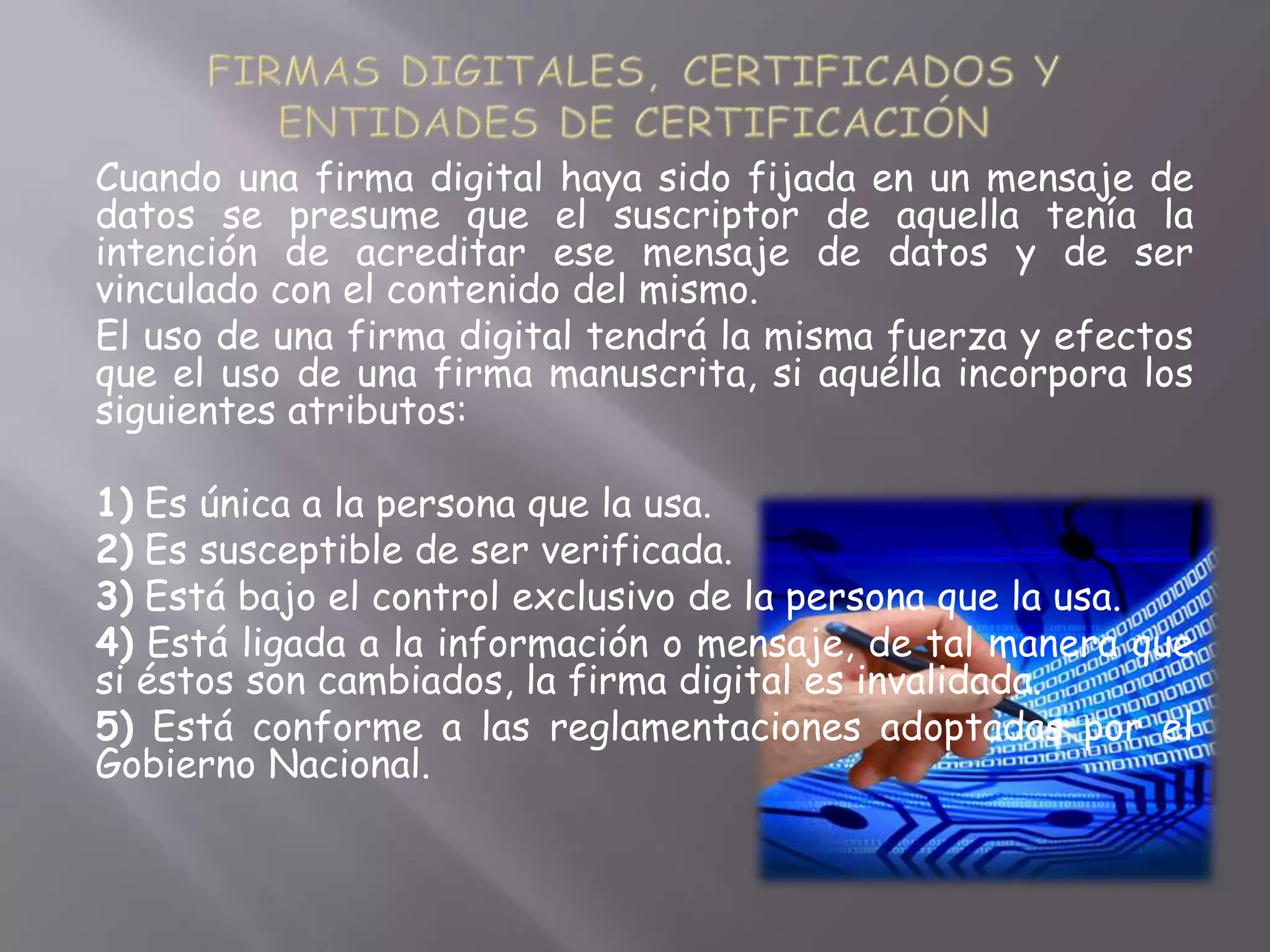 Cuando una firma digital haya sido fijada en un mensaje de
datos se presume que el suscriptor de aquella tenía la
intención de acreditar ese mensaje de datos y de ser
vinculado con el contenido del mismo.
El uso de una firma digital tendrá la misma fuerza y efectos
que el uso de una firma manuscrita, si aquélla incorpora los
siguientes atributos:

1) Es única a la persona que la usa.
2) Es susceptible de ser verificada.
3) Está bajo el control exclusivo de la persona que la usa.
4) Está ligada a la información o mensaje, de tal manera que
si éstos son cambiados, la firma digital es invalidada.
5) Está conforme a las reglamentaciones adoptadas por el
Gobierno Nacional.
 