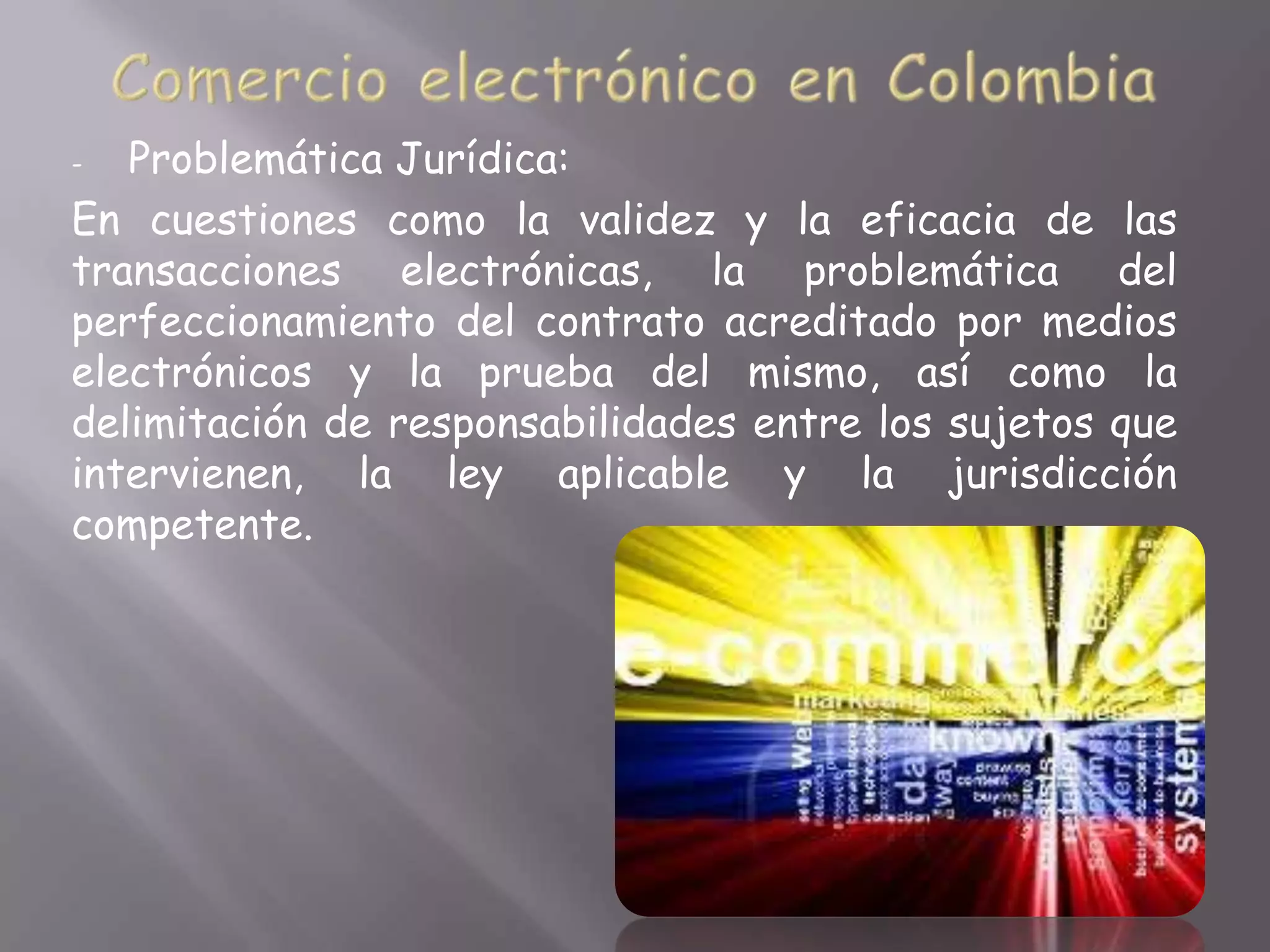 -  Problemática Jurídica:
En cuestiones como la validez y la eficacia de las
transacciones electrónicas, la problemática del
perfeccionamiento del contrato acreditado por medios
electrónicos y la prueba del mismo, así como la
delimitación de responsabilidades entre los sujetos que
intervienen, la ley aplicable y la jurisdicción
competente.
 