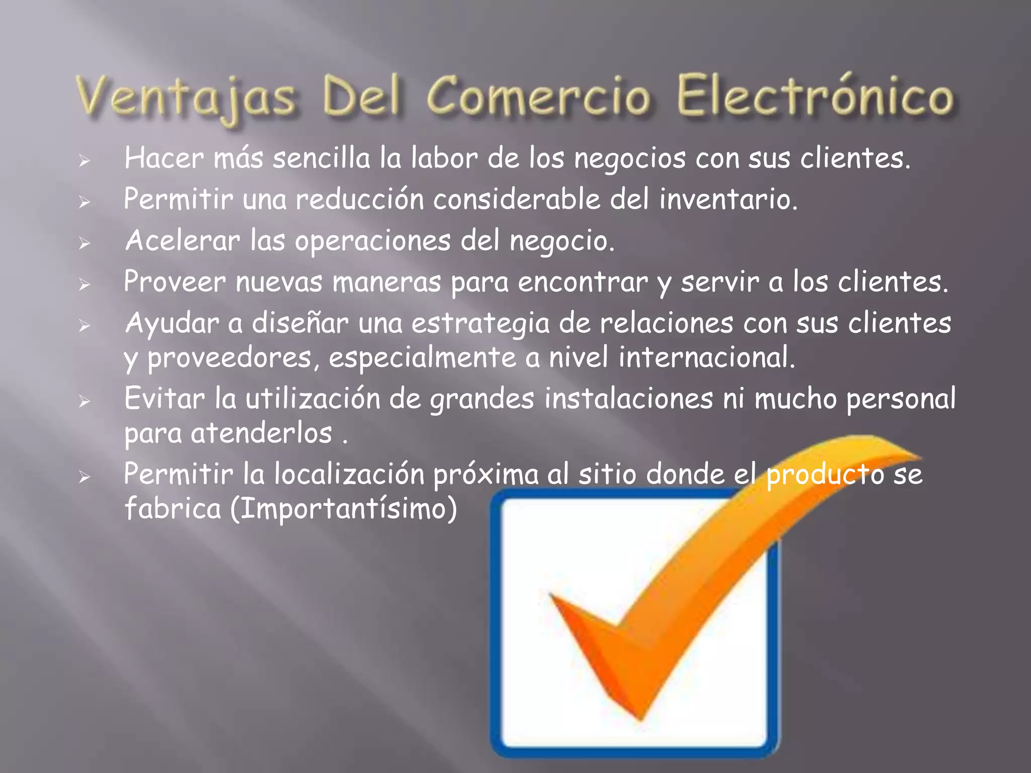    Hacer más sencilla la labor de los negocios con sus clientes.
   Permitir una reducción considerable del inventario.
   Acelerar las operaciones del negocio.
   Proveer nuevas maneras para encontrar y servir a los clientes.
   Ayudar a diseñar una estrategia de relaciones con sus clientes
    y proveedores, especialmente a nivel internacional.
   Evitar la utilización de grandes instalaciones ni mucho personal
    para atenderlos .
   Permitir la localización próxima al sitio donde el producto se
    fabrica (Importantísimo)
 