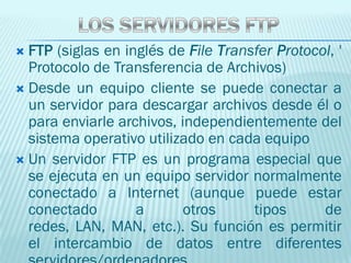 FTP (siglas en inglés de File Transfer Protocol, '
  Protocolo de Transferencia de Archivos)
 Desde un equipo cliente se puede conectar a
  un servidor para descargar archivos desde él o
  para enviarle archivos, independientemente del
  sistema operativo utilizado en cada equipo
 Un servidor FTP es un programa especial que
  se ejecuta en un equipo servidor normalmente
  conectado a Internet (aunque puede estar
  conectado        a       otros     tipos      de
  redes, LAN, MAN, etc.). Su función es permitir
  el intercambio de datos entre diferentes
 