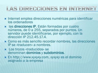    Internet emplea direcciones numéricas para identificar
    los ordenadores
    las direcciones IP. Están formadas por cuatro
    números, de 0 a 255, separados por puntos. Un
    servidor puede identificarse, por ejemplo, con la
    dirección IP 212.45.17.4.
   Como es más sencillo recordar nombres, las direcciones
    IP se «traducen» a nombres.
    Los trozos «traducidos» se
    denominan dominios y subdominios.
   En http://www.xyxyxy.com, xyxyxy es el dominio
    asignado a la empresa
 