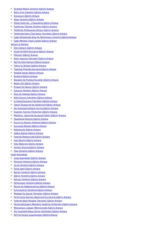 • Stratejik Marka Yönetimi Eğitimi Ankara
• Etkin Ürün Yönetimi Eğitimi Ankara
• İnovasyon Eğitimi Ankara
• İtibar Yönetimi Eğitimi Ankara
• Dijital (İnternet…) Pazarlama Eğitimi Ankara
• Telefonda Tahsilat Yönetimi Eğitimi Ankara
• Telefonla Profesyonel İletişim Eğitimi Ankara
• Telefonda Satış (Tele-Satış) Teknikleri Eğitimi Ankara
• Çağrı Merkezinde Ekip Ve Performans Yönetimi Eğitimi Ankara
• Çağrı Merkezi Team Leader Eğitimi Ankara
İletişim & Reklam
• Etkili İletişim Eğitimi Ankara
• Güzel Ve Etkili Konuşma Eğitimi Ankara
• Diksiyon Eğitimi Ankara
• Etkili Yazışma Teknikleri Eğitimi Ankara
• NLP İle Etkili İletişim Eğitimi Ankara
• Takım İçi İletişim Eğitimi Ankara
• Topluluk Önünde Konuşma Eğitimi Ankara
• Hitabet Sanatı Eğitimi Ankara
• Dinleme Eğitimi Ankara
• Nezaket Ve Protokol Kuralları Eğitimi Ankara
• Beden Dili Eğitimi Ankara
• Empati İle İletişim Eğitimi Ankara
• Çatışma Yönetimi Eğitimi Ankara
• İkna Ve Psikoloji Eğitimi Ankara
• Etkili Sunum Teknikleri Eğitimi Ankara
• İş Yazısı(Yazışma) Teknikleri Eğitimi Ankara
• Takım Oluşturma Ve Geliştirme Eğitimi Ankara
• Zor İnsanlarla İletişim Kurma Eğitimi Ankara
• İnsanları Tanıma Yöntemleri Eğitimi Ankara
• Mobbing - İşyerinde Duygusal Saldırı Eğitimi Ankara
• Pazarlama İletişimi Eğitimi Ankara
• Kurum İçi İletişim Yönetimi Eğitimi Ankara
• Kurumsal İletişim Eğitimi Ankara
• Reklamcılık Eğitimi Ankara
• Halkla İlişkiler Eğitimi Ankara
• İnternet Reklamcılığı Eğitimi Ankara
• Hızlı Okuma Eğitimi Ankara
• Hızlı Öğrenme Eğitimi Ankara
• Yaratıcı Drama Eğitimi Ankara
• İmaj Yönetimi Eğitimi Ankara
İnsan Kaynakları
• İnsan Kaynakları Eğitimi Ankara
• Personel Yönetimi Eğitimi Ankara
• Ücret Yönetimi Eğitimi Ankara
• Özlük İşleri Eğitimi Ankara
• Bordro Yönetimi Eğitimi Ankara
• Eğitim Yönetimi Eğitimi Ankara
• Kariyer Yönetimi Eğitimi Ankara
• Performans Yönetimi Eğitimi Ankara
• Ölçme Ve Değerlendirme Eğitimi Ankara
• İş Süreçlerini Yenileme Eğitimi Ankara
• Mülakat Ve Seçme Teknikleri Eğitimi Ankara
• Performans Karnesi (Balanced Scorecard) Eğitimi Ankara
• Yetkinlik Bazlı Mülakat Teknikleri Eğitimi Ankara
• Personel(Çalışan) Maliyetini Azaltma Yöntemleri Eğitimi Ankara
• Motivasyon, Çalışan Memnuniyeti Eğitimi Ankara
• Zor İnsanlarla Başa Çıkma Yöntemleri Eğitimi Ankara
• NLP Ve Koçluk Uygulamaları Eğitimi Ankara
 