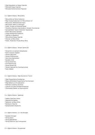 * Obje Kopyalama ve Kopya Yapıcılar
* Otomatik Kopya Yapıcılar
* Dönüştürme(Conversion) Yapıcıları




C++ Eğitimi Ankara - Miras Alma

*   Miras Alma ve Tekrar Kullanma
*   Obje Yaratıp Kullanmak mı? Miras Almak mı?
*   Miras Alma: Merkezde Kod Yapısı
*   Miras Alma: Bakım ve Revizyon
*   Public, Private ve Protected Üyeler
*   Türetilmş Class'ların davranışlarını Yeniden Tanımlamak.
*   Genişletilebilir Yazılım Sistemleri Tasarlamak
*   Public Miras Alma Sentaksı
*   Yaygın Pointer'lerin Kullanımı
*   Yapıcılar ve Başlatma
*   Miras Alınan Kopya Yapıcılar
*   Yıkıcılar ve Miras Alma
*   Public, Protected, Private Miras Alma




C++ Eğitimi Ankara - Stream İşleme I/O

*   Stream'ler ve iostream Kütüphanesi
*   Built-in Stream Objeleri
*   Stream İşleyicileri
*   Stream Fonksiyonları
*   Giriş Çıkış Operatörleri
*   Karakter Girdi
*   String Stream'ler
*   Formatlanmış I/O
*   Dosya Stream I/O
*   Stream Operator'leri Overload etmek
*   Kalıcı Objeler




C++ Eğitimi Ankara - Obje Kavramının Tanımı

*   Obje Programlama Paradigması
*   Object-Orientated Programlama Tanımlamaları
*   Bilgi Saklama ve Encapsulation
*   Interface ve Kod'un Ayrılması
*   Class'lar ve Class Örnekleri(Instances)
*   Overloaded Objeler ve Polymorphism




C++ Eğitimi Ankara - Şablonlar

*   Şablon Class'ların Amacı
*   Şabonlar'da Sabitler
*   Şablonlar ve Miras Alma
*   Konteyner Class'lar
*   Kütüphanelerin Kullanımı




C++ Eğitimi Ankara - C++'da Stringler

*   Karakter Stringler
*   String Class'ı
*   String Operatörleri
*   String Class'ının Üye Fonksiyonları




C++ Eğitimi Ankara - Exceptionlar
 