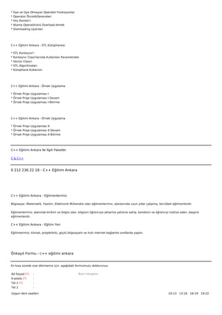 *   Üye ve Üye Olmayan Operatör Fonksiyonlar
*   Operator ÖncelikDereceleri
*   this Pointer'i
*   Atama Operatörünü Overload etmek
*   Overloading Uyarıları




C++ Eğitimi Ankara - STL Kütüphanesi

*   STL Konteynır'ı
*   Konteynır Class'larında Kullanılan Parametreler
*   Vector Class'ı
*   STL Algoritmaları
*   Kütüphane Kullanımı




C++ Eğitimi Ankara - Örnek Uygulama

* Örnek Proje Uygulaması I
* Örnek Proje Uygulaması I Devam
* Örnek Proje Uygulaması I Bitirme




C++ Eğitimi Ankara - Örnek Uygulama

* Örnek Proje Uygulaması II
* Örnek Proje Uygulaması II Devam
* Örnek Proje Uygulaması II Bitirme




C++ Eğitimi Ankara İle İlgili Paketler

C & C++



0 212 236 22 18 - C++ Eğitimi Ankara




C++ Eğitimi Ankara - Eğitmenlerimiz

Bilgisayar, Matematik, Yazılım, Elektronik Mühendisi olan eğitmenlerimiz, alanlarında uzun yıllar çalışmış, tecrübeli eğitmenlerdir.


Eğitmenlerimiz; alanında birikim ve bilgisi olan, bilgisini öğrenciye aktarma yetisine sahip, kendisini ve öğrenciyi motive eden, başarılı
eğitmenlerdir.

C++ Eğitimi Ankara - Eğitim Yeri

Eğitimlerimiz; klimalı, projektörlü, güçlü bilgisayarlı ve hızlı internet bağlantılı sınıflarda yapılır.




Önkayıt Formu - c++ eğitimi ankara


En kısa sürede size dönmemiz için, aşağıdaki formumuzu doldurunuz.

Ad Soyad (*)      :                                 Bize mesajınız
E-posta (*)       :
Tel 1 (*)         :
Tel 2             :

Uygun ders saatleri                                                                                                10-13   13-16   16-19   19-22  
 