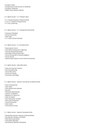 *   Exception Tipleri
*   Exception'lara Tuzak Kurmak ve Yakalamak
*   Exception Tetiklemek
*   Bellek Tahsis Hatalarını İşlemek




C++ Eğitimi Avcılar - C++ Program Yapısı

* C++ Kaynak Dosyalarını Organize Etmek
* C ve C++ Projelerini Entegre Etmek
* C++'da C Kullanmak




C++ Eğitimi Avcılar - C++ Projelerinde Güvenilirlilik

*   Fonksiyon Prototipleri
*   Strong Tip Kontrolü
*   Sabit Tipler
*   C++ Erişim Kontrol Teknikleri




C++ Eğitimi Avcılar - C++'da Polymorfizm

*   Polymorphism Tanımı
*   Overridden Fonksiyonların Çağrılması
*   Yukarıya Dönüşüm(Upcasting)
*   Overridden Fonksiyonlara Erişim
*   Virtual Fonksiyonlar ve Dinamik Bağlama
*   Virtual Yıkıcılar
*   Abstract Base Class'lar ve Pure Virtual Fonksiyonlar




C++ Eğitimi Avcılar - Çoklu Miras Alma

*   Çoklu Ana Class'tan Türetme
*   Ana Class Belirsizliği
*   Virtual Miras Alma
*   Virtual Ana Classlar
*   Virtual Ana Class Bilgisi




C++ Eğitimi Avcılar - Class'ları Tanımlamak ve Deklere Etmek

*   Class Component'leri
*   Class Yapısı
*   Class Deklere Etme Sentaksı
*   Üye Veri
*   Gömülmüş Operasyonlar
*   Yapıcılar ve Başlatma
*   Başlatma mı? Atama mı?
*   Class Tip Üyeleri
*   Üye Fonksiyonlar ve Erişim
*   İnline Üye Fonksiyonlar
*   Friend Fonksiyonlar
*   Static Üyeler
*   Friend Class'a Access




C++ Eğitimi Avcılar - Operator Overloade Etmek

*   Overloading Yapmanın Avantaj ve Dezvavantajları
*   Üye Operator Sentaks ve Örnekleri
*   Class Atama operatörleri
*   Class Eşitlik Operatörü
*   Üye Olmayan Operatör Overloading
 