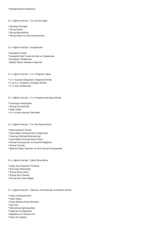 * Kütüphanelerin Kullanımı




C++ Eğitimi Avcılar - C++'da Stringler

*   Karakter Stringler
*   String Class'ı
*   String Operatörleri
*   String Class'ının Üye Fonksiyonları




C++ Eğitimi Avcılar - Exceptionlar

*   Exception Tipleri
*   Exception'lara Tuzak Kurmak ve Yakalamak
*   Exception Tetiklemek
*   Bellek Tahsis Hatalarını İşlemek




C++ Eğitimi Avcılar - C++ Program Yapısı

* C++ Kaynak Dosyalarını Organize Etmek
* C ve C++ Projelerini Entegre Etmek
* C++'da C Kullanmak




C++ Eğitimi Avcılar - C++ Projelerinde Güvenilirlilik

*   Fonksiyon Prototipleri
*   Strong Tip Kontrolü
*   Sabit Tipler
*   C++ Erişim Kontrol Teknikleri




C++ Eğitimi Avcılar - C++'da Polymorfizm

*   Polymorphism Tanımı
*   Overridden Fonksiyonların Çağrılması
*   Yukarıya Dönüşüm(Upcasting)
*   Overridden Fonksiyonlara Erişim
*   Virtual Fonksiyonlar ve Dinamik Bağlama
*   Virtual Yıkıcılar
*   Abstract Base Class'lar ve Pure Virtual Fonksiyonlar




C++ Eğitimi Avcılar - Çoklu Miras Alma

*   Çoklu Ana Class'tan Türetme
*   Ana Class Belirsizliği
*   Virtual Miras Alma
*   Virtual Ana Classlar
*   Virtual Ana Class Bilgisi




C++ Eğitimi Avcılar - Class'ları Tanımlamak ve Deklere Etmek

*   Class Component'leri
*   Class Yapısı
*   Class Deklere Etme Sentaksı
*   Üye Veri
*   Gömülmüş Operasyonlar
*   Yapıcılar ve Başlatma
*   Başlatma mı? Atama mı?
*   Class Tip Üyeleri
 