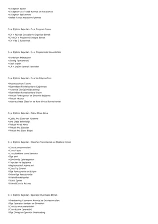 *   Exception Tipleri
*   Exception'lara Tuzak Kurmak ve Yakalamak
*   Exception Tetiklemek
*   Bellek Tahsis Hatalarını İşlemek




C++ Eğitimi Bağcılar - C++ Program Yapısı

* C++ Kaynak Dosyalarını Organize Etmek
* C ve C++ Projelerini Entegre Etmek
* C++'da C Kullanmak




C++ Eğitimi Bağcılar - C++ Projelerinde Güvenilirlilik

*   Fonksiyon Prototipleri
*   Strong Tip Kontrolü
*   Sabit Tipler
*   C++ Erişim Kontrol Teknikleri




C++ Eğitimi Bağcılar - C++'da Polymorfizm

*   Polymorphism Tanımı
*   Overridden Fonksiyonların Çağrılması
*   Yukarıya Dönüşüm(Upcasting)
*   Overridden Fonksiyonlara Erişim
*   Virtual Fonksiyonlar ve Dinamik Bağlama
*   Virtual Yıkıcılar
*   Abstract Base Class'lar ve Pure Virtual Fonksiyonlar




C++ Eğitimi Bağcılar - Çoklu Miras Alma

*   Çoklu Ana Class'tan Türetme
*   Ana Class Belirsizliği
*   Virtual Miras Alma
*   Virtual Ana Classlar
*   Virtual Ana Class Bilgisi




C++ Eğitimi Bağcılar - Class'ları Tanımlamak ve Deklere Etmek

*   Class Component'leri
*   Class Yapısı
*   Class Deklere Etme Sentaksı
*   Üye Veri
*   Gömülmüş Operasyonlar
*   Yapıcılar ve Başlatma
*   Başlatma mı? Atama mı?
*   Class Tip Üyeleri
*   Üye Fonksiyonlar ve Erişim
*   İnline Üye Fonksiyonlar
*   Friend Fonksiyonlar
*   Static Üyeler
*   Friend Class'a Access




C++ Eğitimi Bağcılar - Operator Overloade Etmek

*   Overloading Yapmanın Avantaj ve Dezvavantajları
*   Üye Operator Sentaks ve Örnekleri
*   Class Atama operatörleri
*   Class Eşitlik Operatörü
*   Üye Olmayan Operatör Overloading
 