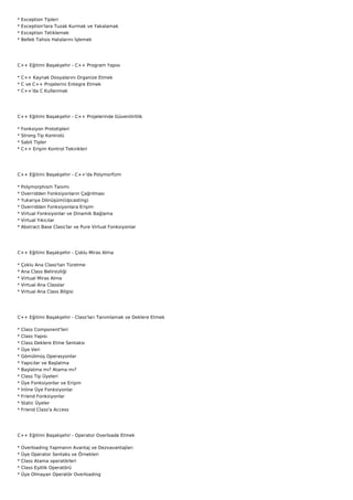 *   Exception Tipleri
*   Exception'lara Tuzak Kurmak ve Yakalamak
*   Exception Tetiklemek
*   Bellek Tahsis Hatalarını İşlemek




C++ Eğitimi Başakşehir - C++ Program Yapısı

* C++ Kaynak Dosyalarını Organize Etmek
* C ve C++ Projelerini Entegre Etmek
* C++'da C Kullanmak




C++ Eğitimi Başakşehir - C++ Projelerinde Güvenilirlilik

*   Fonksiyon Prototipleri
*   Strong Tip Kontrolü
*   Sabit Tipler
*   C++ Erişim Kontrol Teknikleri




C++ Eğitimi Başakşehir - C++'da Polymorfizm

*   Polymorphism Tanımı
*   Overridden Fonksiyonların Çağrılması
*   Yukarıya Dönüşüm(Upcasting)
*   Overridden Fonksiyonlara Erişim
*   Virtual Fonksiyonlar ve Dinamik Bağlama
*   Virtual Yıkıcılar
*   Abstract Base Class'lar ve Pure Virtual Fonksiyonlar




C++ Eğitimi Başakşehir - Çoklu Miras Alma

*   Çoklu Ana Class'tan Türetme
*   Ana Class Belirsizliği
*   Virtual Miras Alma
*   Virtual Ana Classlar
*   Virtual Ana Class Bilgisi




C++ Eğitimi Başakşehir - Class'ları Tanımlamak ve Deklere Etmek

*   Class Component'leri
*   Class Yapısı
*   Class Deklere Etme Sentaksı
*   Üye Veri
*   Gömülmüş Operasyonlar
*   Yapıcılar ve Başlatma
*   Başlatma mı? Atama mı?
*   Class Tip Üyeleri
*   Üye Fonksiyonlar ve Erişim
*   İnline Üye Fonksiyonlar
*   Friend Fonksiyonlar
*   Static Üyeler
*   Friend Class'a Access




C++ Eğitimi Başakşehir - Operator Overloade Etmek

*   Overloading Yapmanın Avantaj ve Dezvavantajları
*   Üye Operator Sentaks ve Örnekleri
*   Class Atama operatörleri
*   Class Eşitlik Operatörü
*   Üye Olmayan Operatör Overloading
 